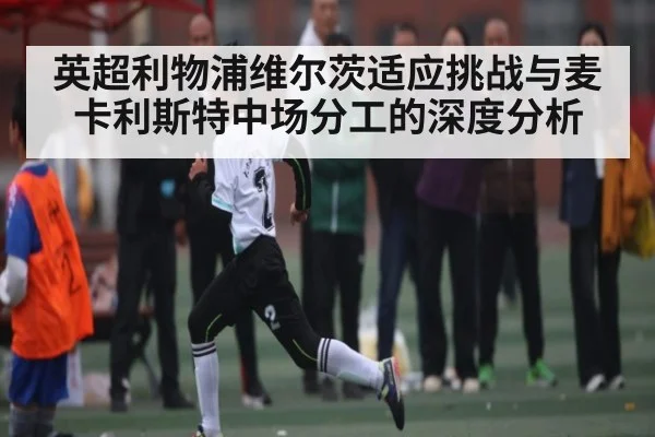 英超利物浦维尔茨适应挑战与麦卡利斯特中场分工的深度分析